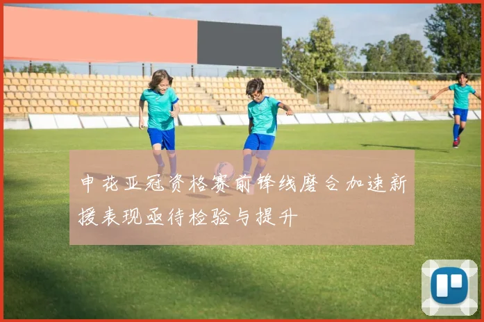申花亚冠资格赛前锋线磨合加速新援表现亟待检验与提升
