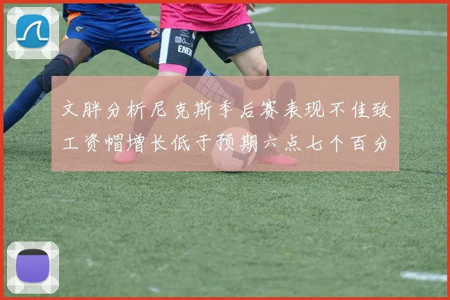 文胖分析尼克斯季后赛表现不佳致工资帽增长低于预期六点七个百分点