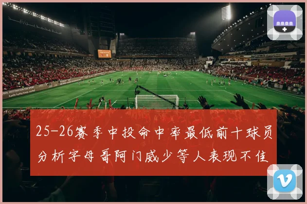 25-26赛季中投命中率最低前十球员分析字母哥阿门威少等人表现不佳