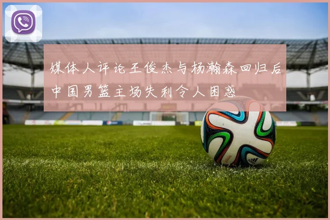 媒体人评论王俊杰与杨瀚森回归后中国男篮主场失利令人困惑