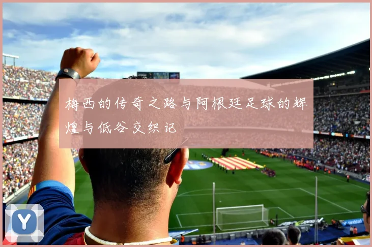 梅西的传奇之路与阿根廷足球的辉煌与低谷交织记