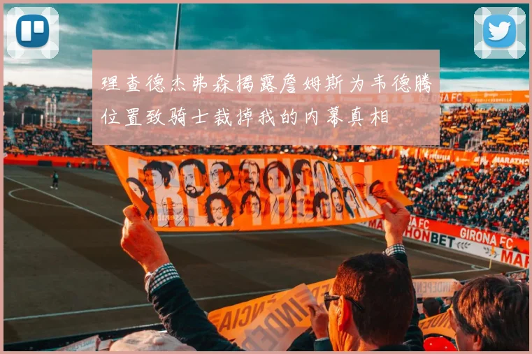 理查德杰弗森揭露詹姆斯为韦德腾位置致骑士裁掉我的内幕真相