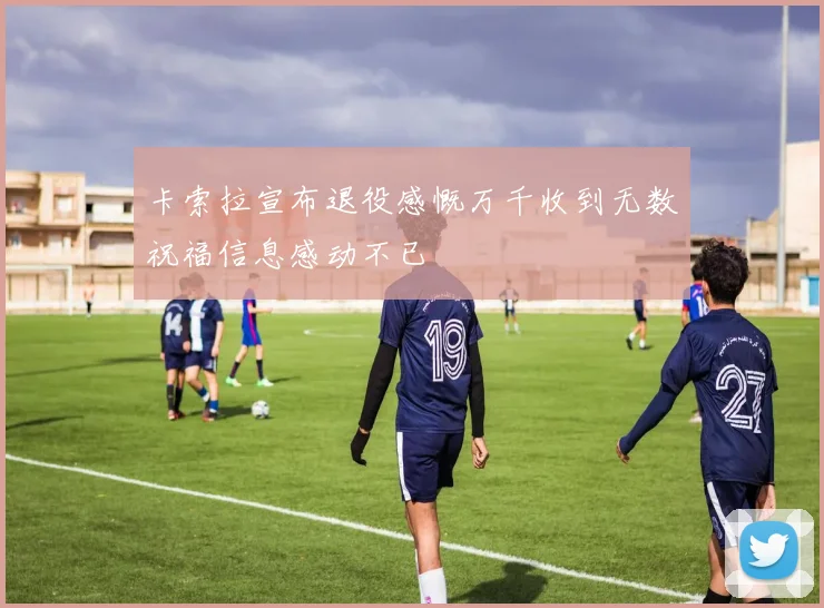 卡索拉宣布退役感慨万千收到无数祝福信息感动不已