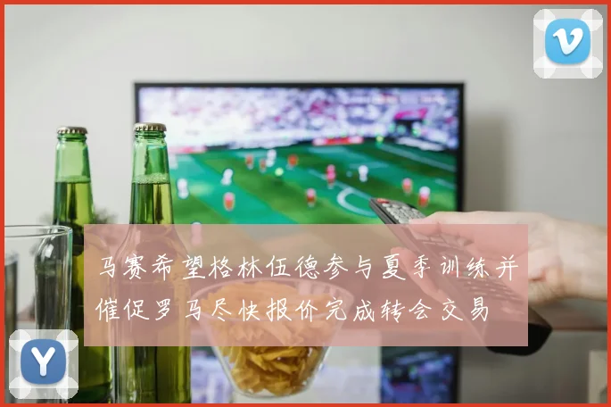 马赛希望格林伍德参与夏季训练并催促罗马尽快报价完成转会交易