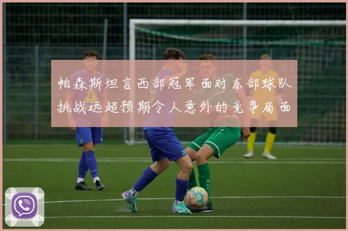 帕森斯坦言西部冠军面对东部球队挑战远超预期令人意外的竞争局面