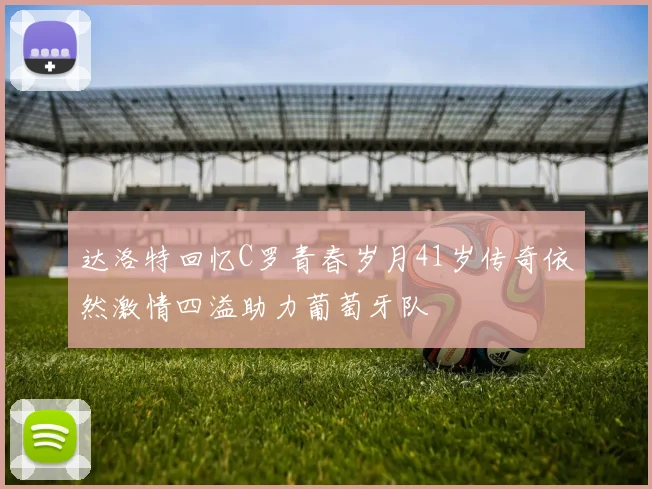 达洛特回忆C罗青春岁月41岁传奇依然激情四溢助力葡萄牙队