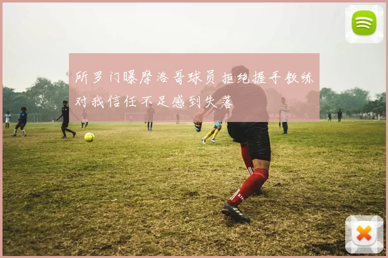 所罗门曝摩洛哥球员拒绝握手教练对我信任不足感到失落