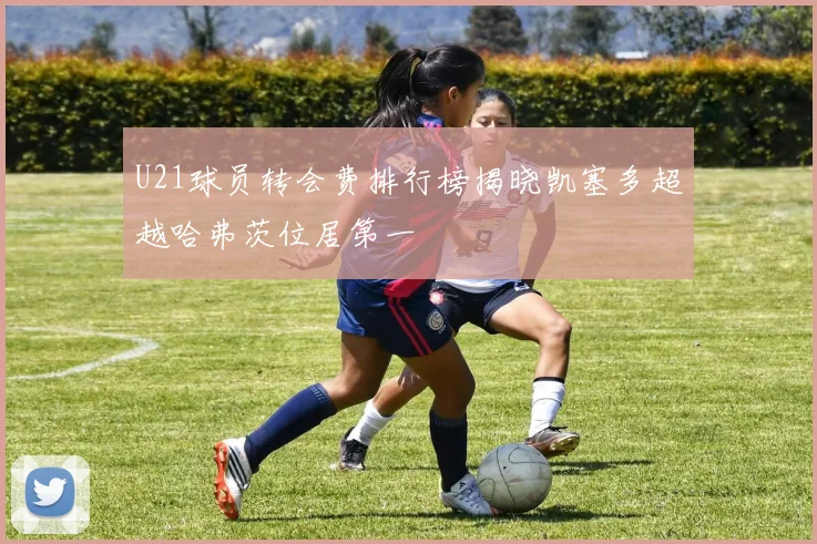 U21球员转会费排行榜揭晓凯塞多超越哈弗茨位居第一
